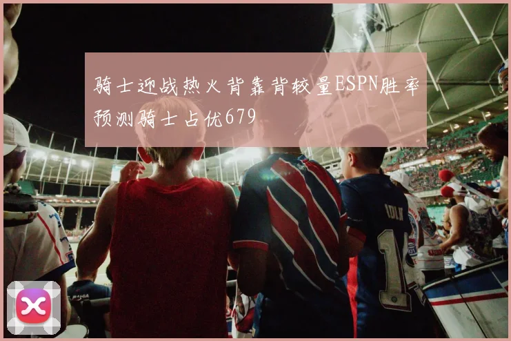 骑士迎战热火背靠背较量ESPN胜率预测骑士占优679