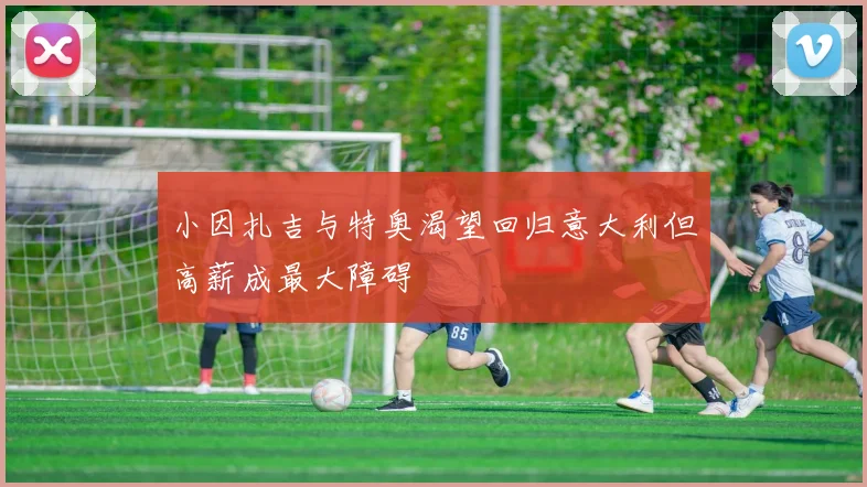小因扎吉与特奥渴望回归意大利但高薪成最大障碍