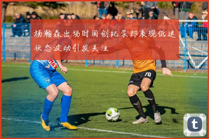 杨瀚森出场时间创纪录却表现低迷状态波动引发关注