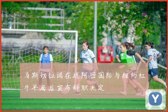 马斯切拉诺在迈阿密国际与纽约红牛平局后宣布辞职决定