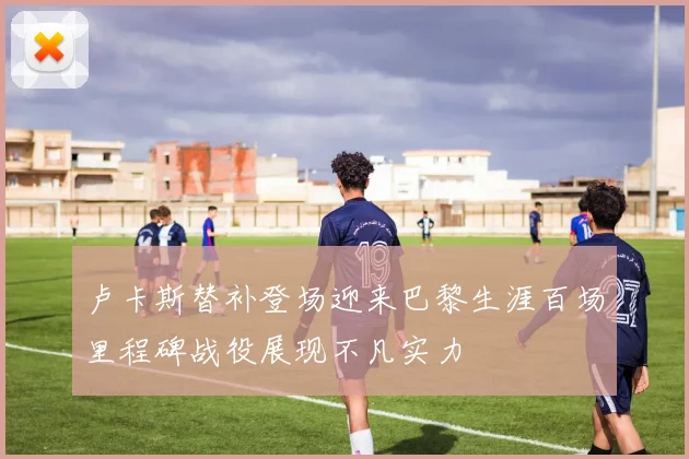卢卡斯替补登场迎来巴黎生涯百场里程碑战役展现不凡实力