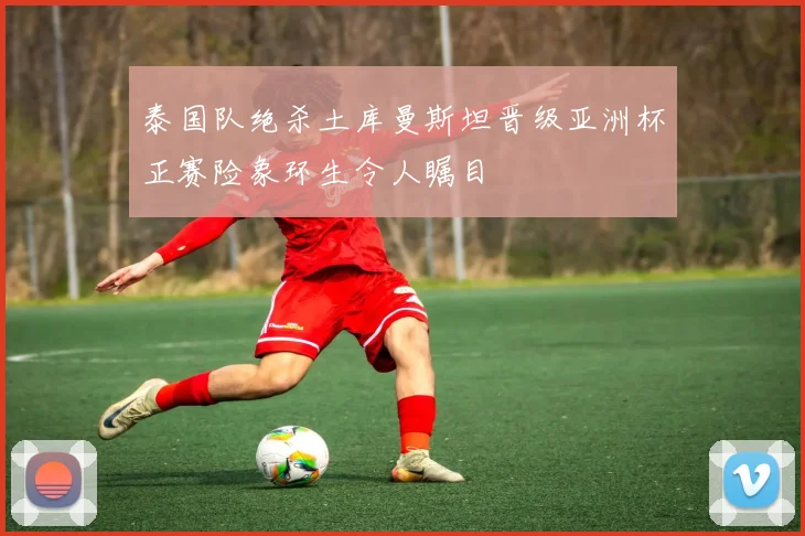 泰国队绝杀土库曼斯坦晋级亚洲杯正赛险象环生令人瞩目