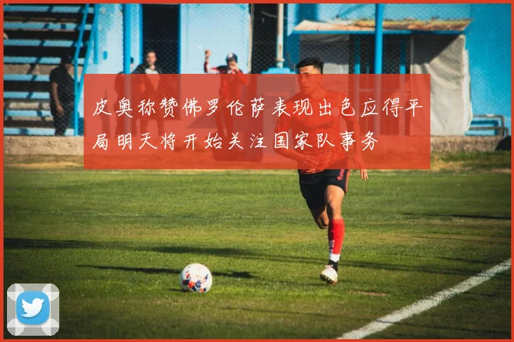 皮奥称赞佛罗伦萨表现出色应得平局明天将开始关注国家队事务