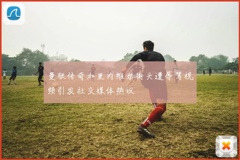曼联传奇加里内维尔街头遭辱骂视频引发社交媒体热议