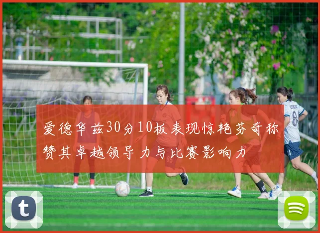 爱德华兹30分10板表现惊艳芬奇称赞其卓越领导力与比赛影响力