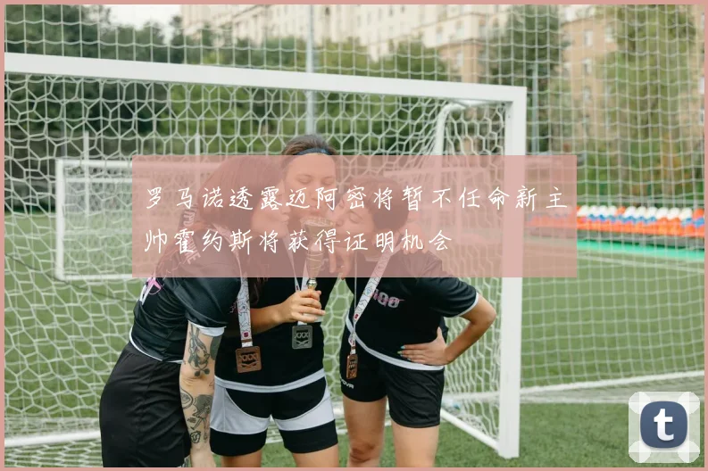 罗马诺透露迈阿密将暂不任命新主帅霍约斯将获得证明机会