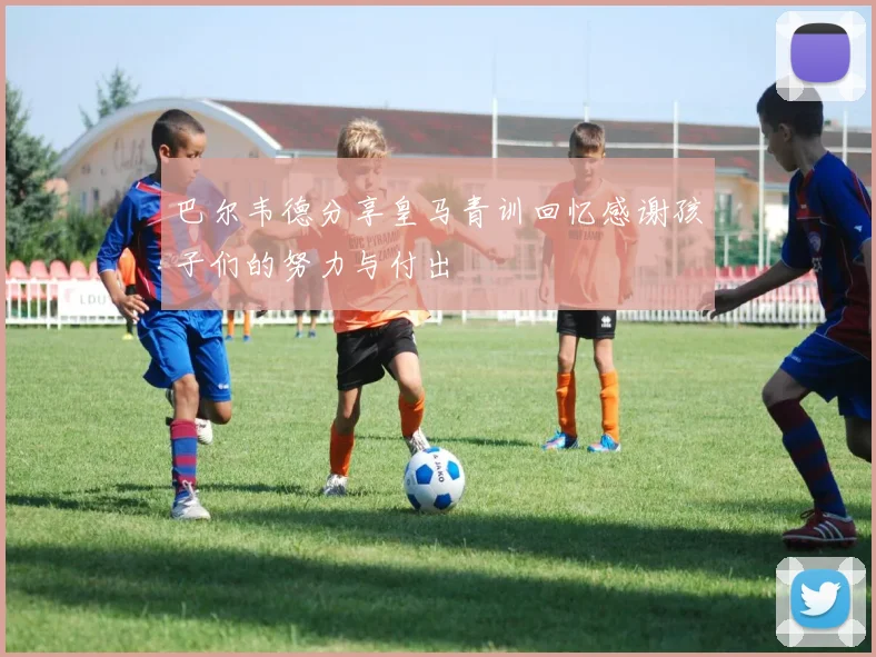 巴尔韦德分享皇马青训回忆感谢孩子们的努力与付出
