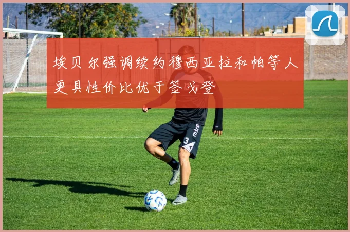 埃贝尔强调续约穆西亚拉和帕等人更具性价比优于签戈登