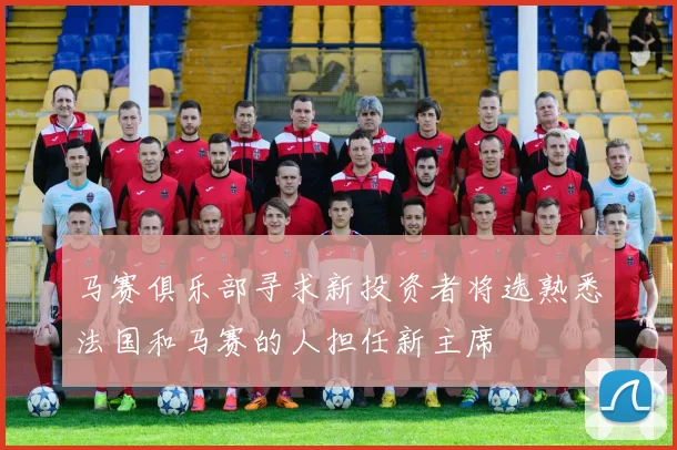 马赛俱乐部寻求新投资者将选熟悉法国和马赛的人担任新主席