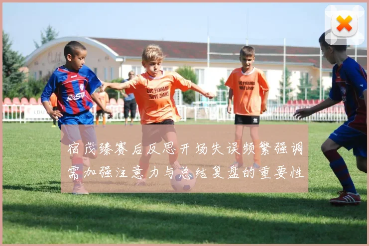 宿茂臻赛后反思开场失误频繁强调需加强注意力与总结复盘的重要性