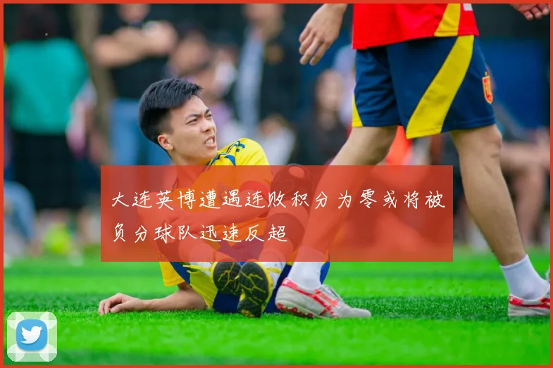 大连英博遭遇连败积分为零或将被负分球队迅速反超