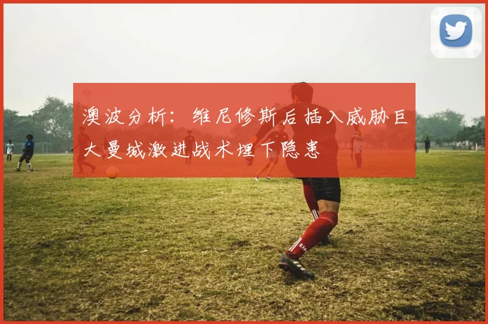 澳波分析：维尼修斯后插入威胁巨大曼城激进战术埋下隐患