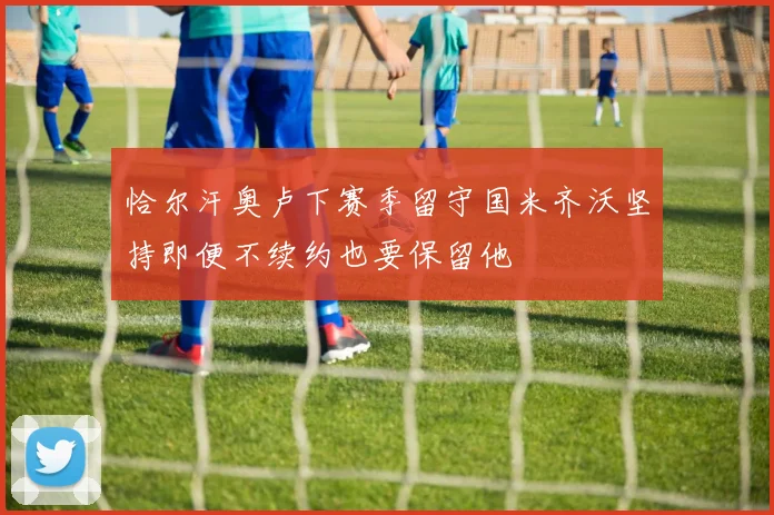 恰尔汗奥卢下赛季留守国米齐沃坚持即便不续约也要保留他