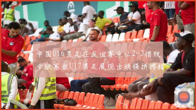 中国U16男足在友谊赛中以2-3惜败于欧塞尔U17男足展现出顽强拼搏精神